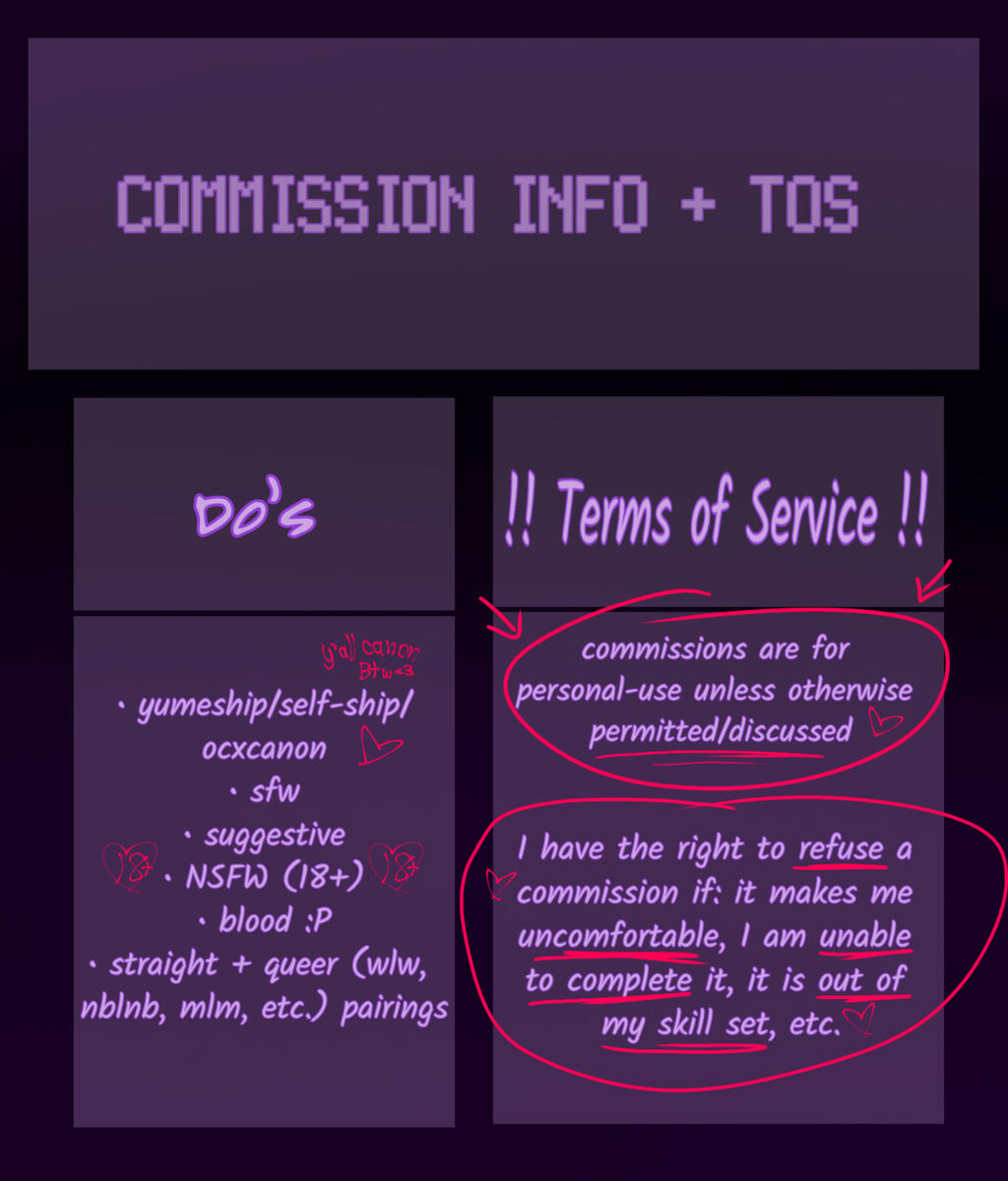 COMMISSION INFO + Terms of Service Will do: • yumeship/self-ship/ocxcanon • sfw • suggestive • NSFW (18+ only) • Blood • straight + queer (wlw, nblnb, mlm, etc.) pairings Terms of Service! ↓ • Commissions are for personal-use unless otherwise permitted/